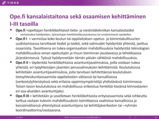 Ope.fi kansalaistaitona sekä osaamisen kehittäminen
I-III tasoilla
   Ope.fi =opettajan henkilökohtaiset tieto- ja viestintätekniikan kansalaistaidot
        vertaistukea hyödyntäen, työnantajan henkilöstökoulutuksessa tai omatoimisesti opiskellen
   Ope.fi I = varmistaa koko koulun tai oppilaitoksen opetus- ja toimintakulttuurien
    uudistamisessa tarvittavat tiedot ja taidot, sekä valmiudet hyödyntää yhteistä, jaettua
    osaamista. Tavoitteena on tukea organisaation mahdollisuuksia hyödyntää teknologian
    mahdollisuuksia oman opetustyön ja muun toiminnan joustavassa ja tehokkaassa
    järjestämisessä. Työssä hyödynnetään tämän päivän sähköisiä mahdollisuuksia.
   Ope.fi II = täydentää henkilökohtaisia asiantuntijavalmiuksia, joilla voidaan tukea
    yhteistä, eri työyhteisöjen jäsenten perusvalmiuksien kehittämistä. Koulutuksissa
    kehitetään asiantuntijavalmiuksia, joita tarvitaan kehitettäessä koulutuksen
    tietoyhteiskuntaosaamista oppilaitosten välisessä tai kansallisessa
    (verkosto)yhteistyössä sekä erilaisia oppimisympäristöjä yhdistävässä toiminnassa.
    Toisen tason koulutuksissa on mahdollisuus erikoistua henkilöä itseänsä kiinnostavien
    eri osa-alueiden asiantuntijaksi.
   Ope.fi III = kehitetään ja sovelletaan henkilökohtaista erityisosaamista sekä rohkeutta
    tarttua vastaan tuleviin mahdollisuuksiin toimittaessa vaativissa kansallisissa ja
    kansainvälisessä yhteistyössä asiantuntijana tai kehittäjäverkoston tai –ryhmän
    koordinaattorina/vastaavana.
    5.6.2012                                TIEKE Tietoyhteiskunnan kehittämiskeskus ry              13
 