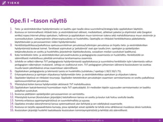 Ope.fi I –tason näyttö
1. Tieto- ja viestintätekniikan hyödyntämiseksi on laadittu ajan tasalla oleva suunnitelma/strategia koko oppilaitoksen käyttöön.
2. Koulussa on toiminnallisesti riittävät tieto- ja viestintätekniset välineet, medialaitteet, sähköiset palvelut ja ohjelmistot sekä (langaton
    verkko) nopea Internet-yhteys opetuksen, hallinnon ja oppilaitoksen muun toiminnan tukena sekä mahdollistamassa muun viestinnän ja
    vuorovaikutuksen. Laiteympäristön yhteensopivuudesta on huolehdittu. Opettajilla on riittävästi henkilökohtaisia päätelaitteita
    käytettävissään ja perusosaaminen niiden hyödyntämiseksi.
3. Henkilöstöpolitiikassa/paikallisissa opetussuunnitelman perusteissa/tutkintojen perusteissa on linjattu tieto- ja viestintätekniikan
    hyödyntämistä koskevat toimet. Tarvittavat sopimukset ja 'pelisäännöt' ovat ajan tasalla (mm. opettajien ja opiskelijoiden
    tekijänoikeuksista on sovittu ja huolehdittu järjestelmän käyttöoikeuksista, sosiaalisen median suositukset laadittuna).
4. Koko henkilöstön tieto- ja viestintätekniikan perusvalmiuksista ja pedagogisesta osaamisesta on huolehdittu. Henkilöstöllä on
    säännöllisesti mahdollisuus päivittää ammatissa tarvitsemaansa osaamista.
5. Johdolla on selkeä näkemys TVT pedagogisesta hyödyntämisestä oppilaitoksessa ja suunnitelma henkilöstön työn tukemisesta valitun
    pedagogisen näkemyksen mukaisesti. Johtaja on osallistunut esim. TVT pedagogisen johtamisen välineenä koulutukseen tai osoittaa
    muulla tavoin päivittävänsä omaa osaamistaan säännöllisesti.
6. Oppilaitoksen pedagogisesta ja teknisestä tuesta on huolehdittu (suhdeluku / opettaja 1:30/1:50/1:75).
7. Erityisopetuksessa ja opintojen ohjauksessa hyödynnetään tieto- ja viestintätekniikkaa opetuksen ja ohjauksen tukena.
8. Oppilaiden käytössä on riittävästi resursseja. Oppilaiden tietotekniikan perustaitojen osaamisen varmistamisesta on sovittu paikallisissa
    opetussuunnitelman perusteissa.
9. Yhteistyössä kotien kanssa hyödynnetään aktiivisesti TVT mahdollisuuksia.
10. Oppilaitoksen laatukriteereissä huomioidaan myös TVT opetuskäyttö. Eri medioiden käytön sujuvuuden varmistamiseksi on laadittu
    paikalliset suositukset.
11. Koulunsa päättävien opiskelijoiden perusosaaminen on varmistettu.
12. Yhteistyöstä kunnan (Koulutuksen järjestäjän) tietohallinnon kanssa on sovittu ja koulun tuki hoituu sovitulla tavalla.
13. Toiminta erilaisissa oppimisympäristöissä on suunnitelmallista ja sujuvaa.
14. Oppilaitos ennakoi sidosryhmiensä kanssa systemaattisesti alan kehitystä ja sen edellytyksiä osaamiselle.
15. Koulussa on tarjolla vapaavalintaisia kursseja, jossa opiskelijat voivat opiskella tai tehdä omia sähköisessä muodossa olevia tuotoksia.
16. Koulutuksen järjestäjä huolehtii laadukkaasta koulutuksen toimintaympäristöstä ja kehittää sitä säännöllisesti.

      5.6.2012                                          TIEKE Tietoyhteiskunnan kehittämiskeskus ry                                               15
 
