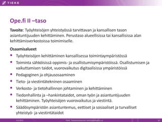 Ope.fi II –taso
Tavoite: Työyhteisöjen yhteistyössä tarvittavan ja kansallisen tason
asiantuntijuuden kehittäminen. Perustaso alueellisissa tai kansallisissa alan
kehittämisverkostoissa toimimiselle.
Osaamisalueet
 Työyhteisöjen kehittäminen kansallisessa toimintaympäristössä
 Toiminta sähköisissä oppimis- ja osallistumisympäristöissä. Osallistumisen ja
   vaikuttamisen taidot, vuorovaikutus digitaalisissa ympäristöissä
 Pedagoginen ja ohjausosaaminen
 Tieto- ja viestintätekninen osaaminen
 Verkosto- ja tietohallinnon johtaminen ja kehittäminen
 Tiedonhallinta ja –hankintataidot, oman työn ja asiantuntijuuden
   kehittäminen. Työyhteisöjen vuorovaikutus ja viestintä.
 Säädösympäristön asiantuntemus, eettiset ja sosiaaliset ja turvalliset
   yhteistyö- ja viestintätaidot
   5.6.2012                     TIEKE Tietoyhteiskunnan kehittämiskeskus ry       16
 