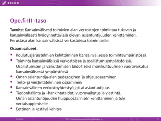 Ope.fi III -taso
Tavoite: Kansainvälisesti toimivien alan verkostojen toimintaa tukevan ja
kansainvälisesti hyödynnettävissä olevan asiantuntijuuden kehittäminen.
Perustaso alan kansainvälisissä verkostoissa toimimiselle.
Osaamisalueet:
 Koulutusjärjestelmien kehittäminen kansainvälisessä toimintaympäristössä
 Toiminta kansainvälisissä verkostoissa ja osallistumisympäristöissä.
   Osallistumisen ja vaikuttamisen taidot sekä monikulttuurinen vuorovaikutus
   kansainvälisessä ympäristössä
 Oman asiantuntija-alan pedagoginen ja ohjausosaaminen
 Tieto- ja viestintätekninen osaaminen
 Kansainvälinen verkostoyhteistyö ja/tai asiantuntijuus
 Tiedonhallinta ja –hankintataidot, vuorovaikutus ja viestintä.
   Oman asiantuntijuuden huippuosaamisen kehittäminen ja tuki
   vertaisoppimiselle
 Eettinen ja kestävä kehitys
   5.6.2012                    TIEKE Tietoyhteiskunnan kehittämiskeskus ry      17
 