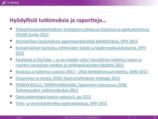 Hyödyllisiä tutkimuksia ja raportteja…
 Tietoyhteiskuntakehityksen strateginen johtajuus kouluissa ja opetustoimessa,
    OSUKE-hanke 2012
   Ammatillisen koulutuksen oppimisympäristöjä kehittämässä, OPH 2012
   Kansainvälinen kartoitus rehtoreiden työstä ja täydennyskoulutuksesta, OPH
    2012
   Facebook ja YouTube – ne on meidän juttu! Kansallinen tutkimus lasten ja
    nuorten sosiaalisen median ja verkkopalveluiden käytöstä 2011
   Koulutus ja tutkimus vuosina 2011 – 2016 kehittämissuunnitelma, OKM 2011
   Osaaminen ja sivistys 2020, Opetushallituksen strategia 2011
   TOINEN KOULU, TOINEN MAAILMA, Oppimisen tulevaisuus 2030,
    Tulevaisuuden tutkimuskeskus 2011
   Opetusteknologia koulun arjessa II, jyu 2011
   Tieto- ja viestintätekniikka opetuskäytössä, OPH 2011


    5.6.2012                   TIEKE Tietoyhteiskunnan kehittämiskeskus ry        18
 