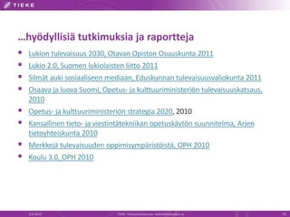 …hyödyllisiä tutkimuksia ja raportteja
   Lukion tulevaisuus 2030, Otavan Opiston Osuuskunta 2011
   Lukio 2.0, Suomen lukiolaisten liitto 2011
   Silmät auki sosiaaliseen mediaan, Eduskunnan tulevaisuusvaliokunta 2011
   Osaava ja luova Suomi, Opetus- ja kulttuuriministeriön tulevaisuuskatsaus,
    2010
   Opetus- ja kulttuuriministeriön strategia 2020, 2010
   Kansallinen tieto- ja viestintätekniikan opetuskäytön suunnitelma, Arjen
    tietoyhteiskunta 2010
   Merkkejä tulevaisuuden oppimisympäristöistä, OPH 2010
   Koulu 3.0, OPH 2010




    5.6.2012                    TIEKE Tietoyhteiskunnan kehittämiskeskus ry      19
 