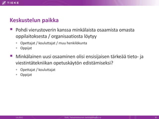Keskustelun paikka
 Pohdi vierustoverin kanssa minkälaista osaamista omasta
  oppilaitoksesta / organisaatiosta löytyy
   Opettajat / kouluttajat / muu henkilökunta
   Oppijat

 Minkälainen uusi osaaminen olisi ensisijaisen tärkeää tieto- ja
  viestintätekniikan opetuskäytön edistämiseksi?
   Opettajat / kouluttajat
   Oppijat




  5.6.2012                     TIEKE Tietoyhteiskunnan kehittämiskeskus ry   20
 