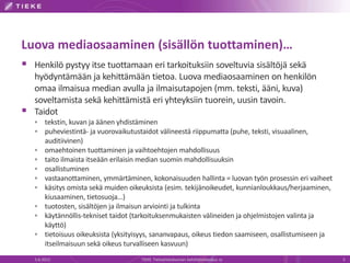 Luova mediaosaaminen (sisällön tuottaminen)…
 Henkilö pystyy itse tuottamaan eri tarkoituksiin soveltuvia sisältöjä sekä
    hyödyntämään ja kehittämään tietoa. Luova mediaosaaminen on henkilön
    omaa ilmaisua median avulla ja ilmaisutapojen (mm. teksti, ääni, kuva)
    soveltamista sekä kehittämistä eri yhteyksiin tuorein, uusin tavoin.
   Taidot
        tekstin, kuvan ja äänen yhdistäminen
        puheviestintä- ja vuorovaikutustaidot välineestä riippumatta (puhe, teksti, visuaalinen,
         auditiivinen)
        omaehtoinen tuottaminen ja vaihtoehtojen mahdollisuus
        taito ilmaista itseään erilaisin median suomin mahdollisuuksin
        osallistuminen
        vastaanottaminen, ymmärtäminen, kokonaisuuden hallinta = luovan työn prosessin eri vaiheet
        käsitys omista sekä muiden oikeuksista (esim. tekijänoikeudet, kunnianloukkaus/herjaaminen,
         kiusaaminen, tietosuoja…)
        tuotosten, sisältöjen ja ilmaisun arviointi ja tulkinta
        käytännöllis-tekniset taidot (tarkoituksenmukaisten välineiden ja ohjelmistojen valinta ja
         käyttö)
        tietoisuus oikeuksista (yksityisyys, sananvapaus, oikeus tiedon saamiseen, osallistumiseen ja
         itseilmaisuun sekä oikeus turvalliseen kasvuun)
    5.6.2012                            TIEKE Tietoyhteiskunnan kehittämiskeskus ry                      5
 
