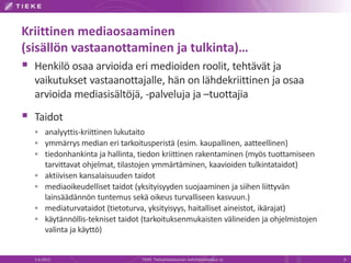 Kriittinen mediaosaaminen
(sisällön vastaanottaminen ja tulkinta)…
 Henkilö osaa arvioida eri medioiden roolit, tehtävät ja
  vaikutukset vastaanottajalle, hän on lähdekriittinen ja osaa
  arvioida mediasisältöjä, -palveluja ja –tuottajia
 Taidot
   analyyttis-kriittinen lukutaito
   ymmärrys median eri tarkoitusperistä (esim. kaupallinen, aatteellinen)
   tiedonhankinta ja hallinta, tiedon kriittinen rakentaminen (myös tuottamiseen
       tarvittavat ohjelmat, tilastojen ymmärtäminen, kaavioiden tulkintataidot)
      aktiivisen kansalaisuuden taidot
      mediaoikeudelliset taidot (yksityisyyden suojaaminen ja siihen liittyvän
       lainsäädännön tuntemus sekä oikeus turvalliseen kasvuun.)
      mediaturvataidot (tietoturva, yksityisyys, haitalliset aineistot, ikärajat)
      käytännöllis-tekniset taidot (tarkoituksenmukaisten välineiden ja ohjelmistojen
       valinta ja käyttö)


  5.6.2012                         TIEKE Tietoyhteiskunnan kehittämiskeskus ry           6
 