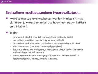 Sosiaalinen mediaosaaminen (vuorovaikutus)…
 Kykyä toimia vuorovaikutuksessa muiden ihmisten kanssa,
  yksilöiden ja yhteisöjen erilaisuus huomioon ottaen kaikissa
  ympäristöissä.
 Taidot
   vuorovaikutustaidot, mm. kulttuurien välisen viestinnän taidot
   vastuullinen ja eettinen median käyttö, mm. netiketti
   yhteisöllisen tiedon luominen, sosiaalinen media oppimisympäristönä
   mediaturvataidot (tietosuoja ja terveyskysymykset)
   tietoisuus oikeuksista (yksityisyys, sananvapaus, oikeus tiedon saamiseen,
    osallistumiseen ja itseilmaisuun)
   tarkoituksenmukaisten toimintaympäristöjen (mm. verkkopalvelut ja
    tietokoneohjelmat) valinta, arviointi ja tulkinta.




  5.6.2012                      TIEKE Tietoyhteiskunnan kehittämiskeskus ry      7
 