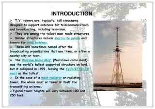 ¾ T.V. towers are, typically, tall structures
designed to support antennas for telecommunications
and broadcasting, including television.
¾ They are among the tallest man-made structures.
¾ Similar structures include electricity pylons and
towers for wind turbines.
¾ These are sometimes named after the
broadcasting organizations that use them, or after a
nearby city or town.
¾ The Warsaw Radio Mast (Warszawa radio mast)
was the world's tallest supported structure on land,
but it collapsed in 1991, leaving the KVLY/KTHI-TV
mast as the tallest.
¾ In the case of a mast radiator or radiating
tower, the whole mast or tower is itself the
transmitting antenna.
¾Typical tower heights will vary between 100 and
250 feet.
INTRODUCTION
 