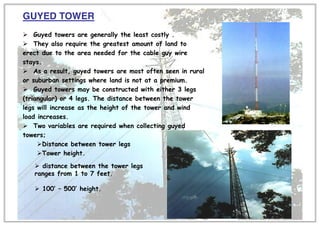 GUYED TOWER
¾ Guyed towers are generally the least costly .
¾ They also require the greatest amount of land to
erect due to the area needed for the cable guy wire
stays.
¾ As a result, guyed towers are most often seen in rural
or suburban settings where land is not at a premium.
¾ Guyed towers may be constructed with either 3 legs
(triangular) or 4 legs. The distance between the tower
legs will increase as the height of the tower and wind
load increases.
¾ Two variables are required when collecting guyed
towers;
¾Distance between tower legs
¾Tower height.
¾ distance between the tower legs
ranges from 1 to 7 feet.
¾ 100’ – 500’ height.
 