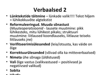 Verbaalsed 2
• Lünktekstide täitmine – lünkade valik!!!!
  Tekst hiljem = lühikokkuvõte algtekstist
• Reformuleeringud. Muuda sõnastust
  (Muuteoperatsioonid - lausete muutmine: pikk
  lühikesteks, mitu lühikest pikaks; struktuuri
  muutmine: liitlaused koondlauseks, liitlause teiseks
  liitlauseks jne)
• Verifitseerimisülesanded (leia/otsusta, kas väide on
  õige
• Korrektuurülesanded (võivad olla ka mitteverbaalsed)
• Nimeta ühe sõnaga (üldistused)
• Vali õige vastus (valikvastused – positiivsed ja
  negatiivsed valikud)
• Sobita
 