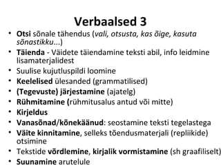 Verbaalsed 3
• Otsi sõnale tähendus (vali, otsusta, kas õige, kasuta
  sõnastikku...)
• Täienda - Väidete täiendamine teksti abil, info leidmine
  lisamaterjalidest
• Suulise kujutluspildi loomine
• Keelelised ülesanded (grammatilised)
• (Tegevuste) järjestamine (ajatelg)
• Rühmitamine (rühmitusalus antud või mitte)
• Kirjeldus
• Vanasõnad/kõnekäänud: seostamine teksti tegelastega
• Väite kinnitamine, selleks tõendusmaterjali (repliikide)
  otsimine
• Tekstide võrdlemine, kirjalik vormistamine (sh graafiliselt)
• Suunamine arutelule
 