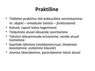 Praktiline
• Töölehel praktilise töö kokkuvõtte vormistamine:
  nt. objekt – omaduste loetelu – funktsioonid
• Katsed, raport katse tegemisest
• Tööjuhiste alusel ülesande sooritamine
• Tekstist töösammude eristamine, nende alusel
  toimimine
• Kaartide täitmine (matkamarsruut, ilmateate
  koostamine, esitamine klassile)
• Joonise täiendamine, parandamine teksti alusel
 