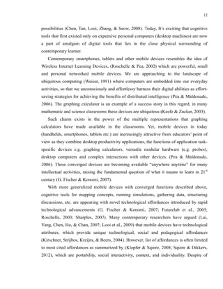 12


possibilities (Chen, Tan, Looi, Zhang, & Seow, 2008). Today, It’s exciting that cognitive
tools that first existed only on expensive personal computers (desktop machines) are now
a part of amalgam of digital tools that lies in the close physical surrounding of
contemporary learner.
   Contemporary smartphones, tablets and other mobile devices resembles the idea of
Wireless Internet Learning Devices, (Roschelle & Pea, 2002) which are powerful, small
and personal networked mobile devices. We are approaching to the landscape of
ubiquitous computing (Weiser, 1991) where computers are embedded into our everyday
activities, so that we unconsciously and effortlessy harness their digital abilities as effort-
saving strategies for achieving the benefits of distributed intelligence (Pea & Maldonado,
2006). The graphing calculator is an example of a success story in this regard, in many
mathematic and science classrooms these devices are ubiquitous (Keefe & Zucker, 2003).
   Such charm exists in the power of the multiple representations that graphing
calculators have made available in the classrooms. Yet, mobile devices in today
(handhelds, smartphones, tablets etc.) are increasingly attractive from educators’ point of
view as they combine desktop productivity applications, the functions of application task-
spesific devices e.g. graphing calculators, versatile modular hardware (e.g. probes),
desktop computers and complex interactions with other devices. (Pea & Maldonado,
2006). These converged devices are becoming available “anywhere anytime” for many
intellectual activities, raising the fundamental question of what it means to learn in 21 st
century (G. Fischer & Konomi, 2007).
   With more generalized mobile devices with converged functions described above,
cognitive tools for mapping concepts, running simulations, gathering data, structuring
discussions, etc. are appearing with novel technological affordances introduced by rapid
technological advancements (G. Fischer & Konomi, 2007; Futurelab et al., 2005;
Roschelle, 2003; Sharples, 2007). Many contemporary researchers have argued (Lai,
Yang, Chen, Ho, & Chan, 2007; Looi et al., 2009) that mobile devices have technological
attributes, which provide unique technological, social and pedagogical affordances
(Kirschner, Strijbos, Kreijns, & Beers, 2004). However, list of affordances is often limited
to most cited affordances as summarized by (Klopfer & Squire, 2008; Squire & Dikkers,
2012), which are portability, social interactivity, context, and individuality. Despite of
 