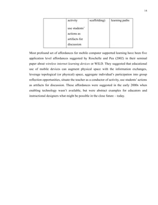 14


                               activity         scaffolding)      learning paths

                               use students’
                               actions as
                               artifacts for
                               discussion

Most profound set of affordances for mobile computer supported learning have been five
application level affordances suggested by Roschelle and Pea (2002) in their seminal
paper about wireless internet learning devices or WILD. They suggested that educational
use of mobile devices can augment physical space with the information exchanges,
leverage topological (or physical) space, aggregate individual’s participation into group
reflection opportunities, situate the teacher as a conductor of activity, use students’ actions
as artifacts for discussion. These affordances were suggested in the early 2000s when
enabling technology wasn’t available, but were abstract examples for educators and
instructional designers what might be possible in the close future – today.
 