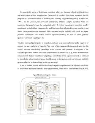 15


   In order to fit world of distributed cognition where we live and role of mobile devices
and applications within it appropriate framework is needed. One fitting approach for this
purpose is a distributed view of thinking and learning suggested originally by (Perkins,
1993). In his person-plus-surround conception, Perkins adopts systemic view on
cognition that goes beyond the individual actor: A system engaging in cognition usually
consists of an individual (person-solo) and his immediate physical (person+artefact) and
social (person+surround) surround. This surround might include tools such as paper,
personal computers and mobile devices (person+artefact) as well as other persons
(person+surround) (see Figure 1).

Yet, this surround participates in cognition, not just as a source of input and a receiver of
output, but as a vehicle of thought. Yet, role of the person-solo is central actor in this
model, because transferring knowledge to an external tool (person+) is adequate if the
tool only performs routine tasks that cost too much to internalize (e.g., some mathematical
calculations). Higher-order knowledge (e.g., knowledge about argumentation), as opposed
to knowledge about routine tasks, should reside in the person-solo or between multiple
person-solos (or be internalized by the person-solo).
   Role of mobile device within distributed cognitive system is to be dynamic mediator
of interaction between learners, their environment, other tools and information (Koole,


                   Figure 1.Distributed Cognitive System
 