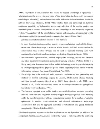 16


2009). To perform a task, it matters less where the needed knowledge is represented –
what counts are the access characteristics of that knowledge, i.e. how easily the system
consisting of a learner(s) and the immediate social and artifactual surround can access the
relevant knowledge (Perkins, 1993). While mobile tools are considered as dynamic
mediators, capability of information access and selection of the mobile devices are
important part of access characteristics of the knowledge in the distributed cognitive
system. Yet, capability of the knowledge navigation and production are restricted by the
affordances enabled by the mobile devices as described above. (Koole, 2009)
   general, access characteristics consists of four items:In

1. In many learning situations, neither learners or surround contain much of this higher-
   order task related knowledge, a situation where learners will fail to accomplish the
   collaboration task. Mobile devices can be used to facilitate learning skills with
   contextualized and individualized, unique, scaffolding (Klopfer & Squire, 2008)
2. Besides mental representations, learners employ text, drawings, models and formulas
   and other external representations during their learning activities (Perkins, 1993). It is
   likely today, that learners would utilize mobile technology, with its powerful capacity
   to leverage topological and physical spaces and to augment physical spaces with the
   information exchange (see more: (Roschelle & Pea, 2002).
3. Knowledge has to be retrieved under authentic conditions of use, portability and
   mobility of mobile technology (Squire & Dikkers, 2012) enable situated learning
   activities in real contexts (Järvelä et al., 2007; Laru, Järvelä, et al., 2012; Laru,
   Näykki, et al., 2012) and therefore enable us to arrange contextually appropriated
   knowledge retrieval (Perkins, 1993).
4. The learners equipped with mobile devices are amid ubiquitous surround providing
   massive short-term and long-term memory support through cognitive tools. Memory
   aside, the mobile technology affords computational support for a number of valuable
   operations: it enables context-sensitive and situated collaborative knowledge
   construction, but also to aggregate individual’s participation into group reflection
   opportunities (Roschelle & Pea, 2002).

Distributed cognitive system can further be characterized as dependent on which of its
components has the executive function (E(f) in the Figure 1) with respect to the task being
 