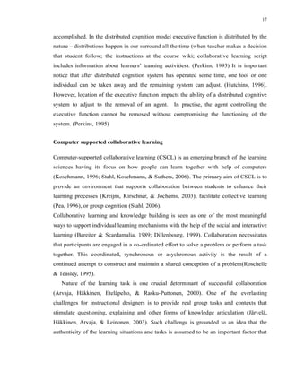 17


accomplished. In the distributed cognition model executive function is distributed by the
nature – distributions happen in our surround all the time (when teacher makes a decision
that student follow; the instructions at the course wiki; collaborative learning script
includes information about learners’ learning activities). (Perkins, 1993) It is important
notice that after distributed cognition system has operated some time, one tool or one
individual can be taken away and the remaining system can adjust. (Hutchins, 1996).
However, location of the executive function impacts the ability of a distributed cognitive
system to adjust to the removal of an agent.       In practise, the agent controlling the
executive function cannot be removed without compromising the functioning of the
system. (Perkins, 1995)


Computer supported collaborative learning

Computer-supported collaborative learning (CSCL) is an emerging branch of the learning
sciences having its focus on how people can learn together with help of computers
(Koschmann, 1996; Stahl, Koschmann, & Suthers, 2006). The primary aim of CSCL is to
provide an environment that supports collaboration between students to enhance their
learning processes (Kreijns, Kirschner, & Jochems, 2003), facilitate collective learning
(Pea, 1996), or group cognition (Stahl, 2006).
Collaborative learning and knowledge building is seen as one of the most meaningful
ways to support individual learning mechanisms with the help of the social and interactive
learning (Bereiter & Scardamalia, 1989; Dillenbourg, 1999). Collaboration necessitates
that participants are engaged in a co-ordinated effort to solve a problem or perform a task
together. This coordinated, synchronous or asychronous activity is the result of a
continued attempt to construct and maintain a shared conception of a problem(Roschelle
& Teasley, 1995).
   Nature of the learning task is one crucial determinant of successful collaboration
(Arvaja, Häkkinen, Eteläpelto, & Rasku-Puttonen, 2000). One of the everlasting
challenges for instructional designers is to provide real group tasks and contexts that
stimulate questioning, explaining and other forms of knowledge articulation (Järvelä,
Häkkinen, Arvaja, & Leinonen, 2003). Such challenge is grounded to an idea that the
authenticity of the learning situations and tasks is assumed to be an important factor that
 