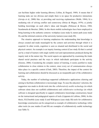 18


can facilitate higher order learning (Brown, Collins, & Duguid, 1989). It means that if
learning tasks are too obvious and simple there is no space for productive interactions
(Arvaja et al., 2000) like: a) providing and receiving explanations (Webb, 1984); b) a
mediating role of solving conflict and controversy (Doise & Mugny, 1979); c) jointly
building knowledge on each other’s ideas and thoughts (Palinscar & Brown, 1984;
Scardamalia & Bereiter, 2006). In this thesis mobile technologies have been employed to
bring learning in the authentic contexts: workplace (case study I), nature park (case study
II), and the informal contexts of the university learners (case study III).
    The situative approach to learning emphasizes the understanding that knowledge is
always created and made meaningful by the context and activities through which it is
acquired. In other words, cognition is seen as situated and distributed in the social and
physical context. An example is an inquiry learning context (Case study II) that is carried
out by a triad of learners with single mobile tool and representations produced during the
inquiry task in the nature trip. The social aspects are approached by examining the triads
shared social practises and the ways in which individuals participate in the activity
(Greeno, 2006). Considering the complex nature of learning, it seems justified to study
collaboration in close relation to the context, since every act of communication always
takes place in a specific context (Clark, 2003). Therefore, the impact of the context for
learning and collaboration should be discussed as an inseparable part of the collaborative
activity.
    Today, the number of technology-supported collaborative applications claiming and
aiming to facilitate collaboration is increasingly large. To ease the educators’ selection, the
suggestion was made to divide tools into the collaboratively usable technology (in which
software alone does not scaffold collaboration) and collaborative technology (in which
software is designed specifically to support collaborative knowledge construction), based
on the instructional and pedagogical aspects of tools (Lipponen & Lallimo, 2004). In this
thesis, FLE3mobile (case study I) and Wikispaces (case study III) tools for collaborative
knowledge construction can be categorized as example of collaborative technology while
other tools (in case studies II and III) are examples of collaboratively usable technology
(see Table 3).
 