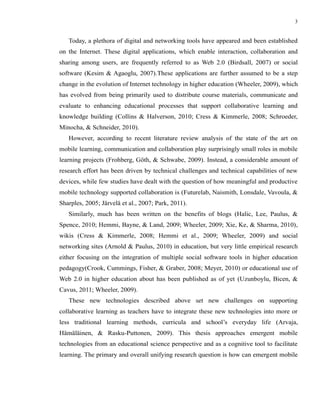 3


   Today, a plethora of digital and networking tools have appeared and been established
on the Internet. These digital applications, which enable interaction, collaboration and
sharing among users, are frequently referred to as Web 2.0 (Birdsall, 2007) or social
software (Kesim & Agaoglu, 2007).These applications are further assumed to be a step
change in the evolution of Internet technology in higher education (Wheeler, 2009), which
has evolved from being primarily used to distribute course materials, communicate and
evaluate to enhancing educational processes that support collaborative learning and
knowledge building (Collins & Halverson, 2010; Cress & Kimmerle, 2008; Schroeder,
Minocha, & Schneider, 2010).
   However, according to recent literature review analysis of the state of the art on
mobile learning, communication and collaboration play surprisingly small roles in mobile
learning projects (Frohberg, Göth, & Schwabe, 2009). Instead, a considerable amount of
research effort has been driven by technical challenges and technical capabilities of new
devices, while few studies have dealt with the question of how meaningful and productive
mobile technology supported collaboration is (Futurelab, Naismith, Lonsdale, Vavoula, &
Sharples, 2005; Järvelä et al., 2007; Park, 2011).
   Similarly, much has been written on the benefits of blogs (Halic, Lee, Paulus, &
Spence, 2010; Hemmi, Bayne, & Land, 2009; Wheeler, 2009; Xie, Ke, & Sharma, 2010),
wikis (Cress & Kimmerle, 2008; Hemmi et al., 2009; Wheeler, 2009) and social
networking sites (Arnold & Paulus, 2010) in education, but very little empirical research
either focusing on the integration of multiple social software tools in higher education
pedagogy(Crook, Cummings, Fisher, & Graber, 2008; Meyer, 2010) or educational use of
Web 2.0 in higher education about has been published as of yet (Uzunboylu, Bicen, &
Cavus, 2011; Wheeler, 2009).
   These new technologies described above set new challenges on supporting
collaborative learning as teachers have to integrate these new technologies into more or
less traditional learning methods, curricula and school’s everyday life (Arvaja,
Hämäläinen, & Rasku-Puttonen, 2009). This thesis approaches emergent mobile
technologies from an educational science perspective and as a cognitive tool to facilitate
learning. The primary and overall unifying research question is how can emergent mobile
 