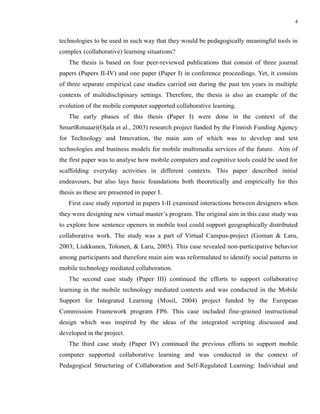 4


technologies to be used in such way that they would be pedagogically meaningful tools in
complex (collaborative) learning situations?
   The thesis is based on four peer-reviewed publications that consist of three journal
papers (Papers II-IV) and one paper (Paper I) in conference proceedings. Yet, it consists
of three separate empirical case studies carried out during the past ten years in multiple
contexts of multidisclipinary settings. Therefore, the thesis is also an example of the
evolution of the mobile computer supported collaborative learning.
   The early phases of this thesis (Paper I) were done in the context of the
SmartRotuaari(Ojala et al., 2003) research project funded by the Finnish Funding Agency
for Technology and Innovation, the main aim of which was to develop and test
technologies and business models for mobile multimedia services of the future. Aim of
the first paper was to analyse how mobile computers and cognitive tools could be used for
scaffolding everyday activities in different contexts. This paper described initial
endeavours, but also lays basic foundations both theoretically and empirically for this
thesis as these are presented in paper I.
   First case study reported in papers I-II examined interactions between designers when
they were designing new virtual master’s program. The original aim in this case study was
to explore how sentence openers in mobile tool could support geographically distributed
collaborative work. The study was a part of Virtual Campus-project (Goman & Laru,
2003; Liukkunen, Tolonen, & Laru, 2005). This case revealed non-participative behavior
among participants and therefore main aim was reformulated to identify social patterns in
mobile technology mediated collaboration.
   The second case study (Paper III) continued the efforts to support collaborative
learning in the mobile technology mediated contexts and was conducted in the Mobile
Support for Integrated Learning (Mosil, 2004) project funded by the European
Commission Framework program FP6. This case included fine-grained instructional
design which was inspired by the ideas of the integrated scripting discussed and
developed in the project.
   The third case study (Paper IV) continued the previous efforts to support mobile
computer supported collaborative learning and was conducted in the context of
Pedagogical Structuring of Collaboration and Self-Regulated Learning: Individual and
 