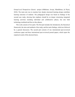 5


Group-Level Perspectives (Score) –project (Häkkinen, Arvaja, Hämäläinen, & Pöysä,
2010). The main aim was to examine how deeply structured learning design contribute
learning outcomes of students. The pedagogical design was based on findings of the
second case study, showing that emphasis should be on deeper structuring integrated
learning activities including individual and collaborative phases, but also both
technology-mediated and face-to-face phases.
   This work consists of two parts. The first part includes the introduction, the theoretical
framework, the aims and methods of the study, and the main findings, which are followed
by a general discussion. The second part consists of one international peer-reviewed
conference paper and three international peer-reviewed journal papers, which report the
empirical results of this doctoral thesis.
 