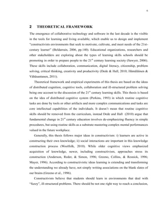 6




2     THEORETICAL FRAMEWORK
The emergence of collaborative technology and software in the last decade is the visible
in the tools for learning and living available, which enable us to design and implement
”constructivists environments that seek to motivate, cultivate, and meet needs of the 21st-
century learner” (Beldarrain, 2006, pp.140). Educational organizations, researchers and
other stakeholders are exploring about the types of learning skills schools should be
promoting in order to prepare people to the 21st century learning society (Sawyer, 2006).
These skills include collaboration, communication, digital literacy, citizenship, problem
solving, critical thinking, creativity and productivity (Dede & Hall, 2010; Hämäläinen &
Vähäsantanen, 2011).
    Theoretical framework and empirical experiments of this thesis are based on the ideas
of distributed cognition, cognitive tools, collaboration and ill-structured problem solving
being one account to the discussion of the 21st century learning skills. This thesis is based
on the idea of distributed cognitive system (Perkins, 1993) in which routine cognitive
tasks are done by tools or other artifacts and more complex communications and tasks are
core intellectual capabilities of the individuals. It doesn’t mean that routine cognitive
skills should be removed from the curriculum, instead Dede and Hall (2010) argue that
fundamental change in 21st century education involves de-emphasizing fluency in simple
procedures, but using routine skills as a substrate mastering complex mental performances
valued in the future workplace.
    Generally, this thesis follows major ideas in constructivism: i) learners are active in
constructing their own knowledge; ii) social interactions are important in this knowledge
construction process (Woolfolk, 2010). While older cognitive views emphasized
acquisition of knowledge, newer, including constructivism, approaches stress its
construction (Anderson, Reder, & Simon, 1996; Greeno, Collins, & Resnick, 1996;
Mayer, 1996). According to constructivistic ideas learning is extending and transforming
the understanding we already have, not simply writing associations on the blank slates of
our brains (Greeno et al., 1996).
    Constructivists believe that students should learn in environments that deal with
“fuzzy”, ill-structured problems. There should be not one right way to reach a conclusion,
 