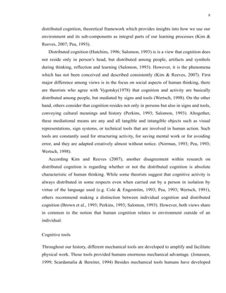 8


distributed cognition, theoretical framework which provides insights into how we use our
environment and its sub-components as integral parts of our learning processes (Kim &
Reeves, 2007; Pea, 1993).
   Distributed cognition (Hutchins, 1996; Salomon, 1993) is is a view that cognition does
not reside only in person’s head, but distributed among people, artifacts and symbols
during thinking, reflection and learning (Salomon, 1993). However, it is the phenomena
which has not been conceived and described consistently (Kim & Reeves, 2007). First
major difference among views is in the focus on social aspects of human thinking, there
are theorists who agree with Vygotsky(1978) that cognition and activity are basically
distributed among people, but mediated by signs and tools (Wertsch, 1998). On the other
hand, others consider that cognition resides not only in persons but also in signs and tools,
conveying cultural meanings and history (Perkins, 1993; Salomon, 1993). Altogether,
these mediational means are any and all tangible and intangible objects such as visual
representations, sign systems, or technical tools that are involved in human action. Such
tools are constantly used for structuring activity, for saving mental work or for avoiding
error, and they are adapted creatively almost without notice. (Norman, 1993; Pea, 1993;
Wertsch, 1998).
   According Kim and Reeves (2007), another disagreement within research on
distributed cognition is regarding whether or not the distributed cognition is absolute
characteristic of human thinking. While some theorists suggest that cognitive activity is
always distributed in some respects even when carried out by a person in isolation by
virtue of the language used (e.g. Cole & Engeström, 1993; Pea, 1993; Wertsch, 1991),
others recommend making a distinction between individual cognition and distributed
cognition (Brown et al., 1993; Perkins, 1993; Salomon, 1993). However, both views share
in common to the notion that human cognition relates to environment outside of an
individual.


Cognitive tools

Throughout our history, different mechanical tools are developed to amplify and facilitate
physical work. Those tools provided humans enormous mechanical advantage. (Jonassen,
1999; Scardamalia & Bereiter, 1994) Besides mechanical tools humans have developed
 
