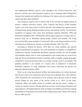 9


and implemented different cognitive tools throughout our civilized history.The most
pervasive and the most self-explanatory cognitive tool is language which distinguishes
humans from animals and amplifies the thinking of the learner and gives possibilities to
express and share ideas and beliefs.
   The concept of cognitive tools is used to refer to any tool that can support aspects of
learner’s cognitive processes (Lajoie, 1993). Jonassen and Reeves (1996) broadens
Lajoie’s view of the term, using it to refer to any tools “than enhance the cognitive powers
of human beings during thinking, problem solving, and learning” (p.693). The theoretical
foundation of cognitive tools comes from distributed cognition (Hutchins, 1996) and
distributed intelligence (Pea, 1993)theories, which regard cognition as residing only in a
person’s head, but as distributed among people, artifacts and symbols. Our living
environment offers many examples of “smart tools” that we are using to mediate activities
and augment our thinking e.g. measure or calculate (Norman, 1993; Pea, 1993).
   According to (Perkins & Grotzer, 1997) there are social, symbolic and material
(physical) distributions of cognition. The social distribution of cognition is exemplified in
collaborative learning. Symbolically distributed cognitions includes any and all tangible
and intangible objects such as visual representations, sign systems that are involved our
daily life. Physical distributions include everything visible or tangible, ranging from paper
and pencil to technical tools that make our everyday activities easier to accomplish. The
graphing calculator is an example of a success story in perspective of physically
distributed cognition, in many mathematic and science classrooms the devices are
ubiquitous (Keefe & Zucker, 2003).
   When we are using these physical artifacts and representations for mental processes,
they become a part of our interactions and outcomes of our thinking (Pea, 1993; Salomon,
1993). Sometimes, the involvement of novel symbolic and/or physical means in mental
process change the very nature of the activity (Cobb et al., 1991). In this sense,
computers, tablets and mobile phones as symbolic and physical means, “enhance or
extend our cognitive powers, through speed and accuracy in processing information and
representations, off-loading laborious tasks for higher-level thinking and decision-making
and problem-solving based on the result of the computer processing” (Dede, 2010; Kim &
Reeves, 2007, pp.216).
 
