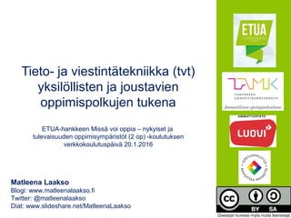 Tieto- ja viestintätekniikka (tvt)
yksilöllisten ja joustavien
oppimispolkujen tukena
ETUA-hankkeen Missä voi oppia – nykyiset ja
tulevaisuuden oppimisympäristöt (2 op) -koulutuksen
verkkokoulutuspäivä 20.1.2016
Matleena Laakso
Blogi: www.matleenalaakso.fi
Twitter: @matleenalaakso
Diat: www.slideshare.net/MatleenaLaakso
Diasarjan kuvissa myös muita lisenssejä.
 