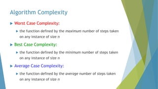 Algorithm Complexity
 Worst Case Complexity:
 the function defined by the maximum number of steps taken
on any instance of size n
 Best Case Complexity:
 the function defined by the minimum number of steps taken
on any instance of size n
 Average Case Complexity:
 the function defined by the average number of steps taken
on any instance of size n
 