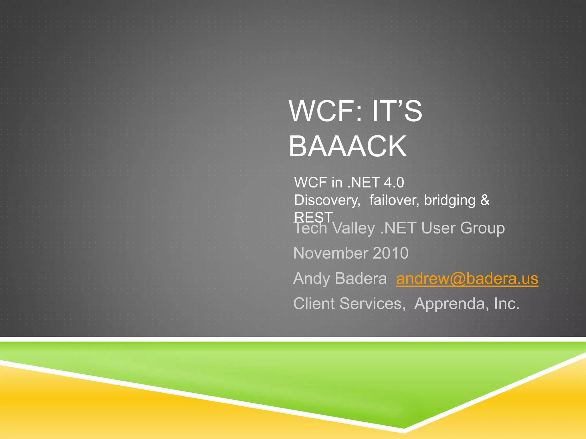 WCF: IT’S
BAAACK
Tech Valley .NET User Group
November 2010
Andy Badera andrew@badera.us
Client Services, Apprenda, Inc.
WCF in .NET 4.0
Discovery, failover, bridging &
REST
 