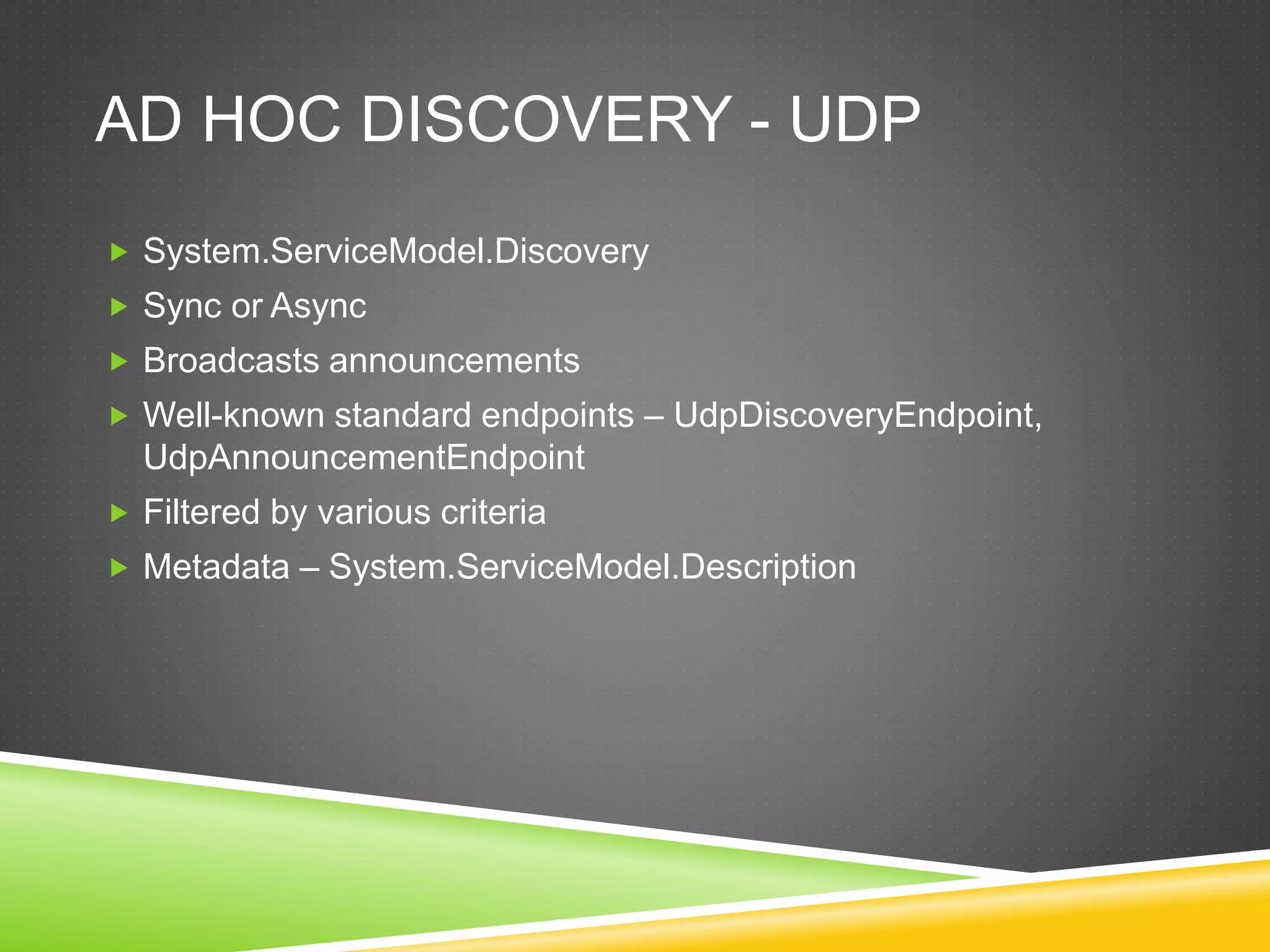 AD HOC DISCOVERY - UDP
 System.ServiceModel.Discovery
 Sync or Async
 Broadcasts announcements
 Well-known standard endpoints – UdpDiscoveryEndpoint,
UdpAnnouncementEndpoint
 Filtered by various criteria
 Metadata – System.ServiceModel.Description
 