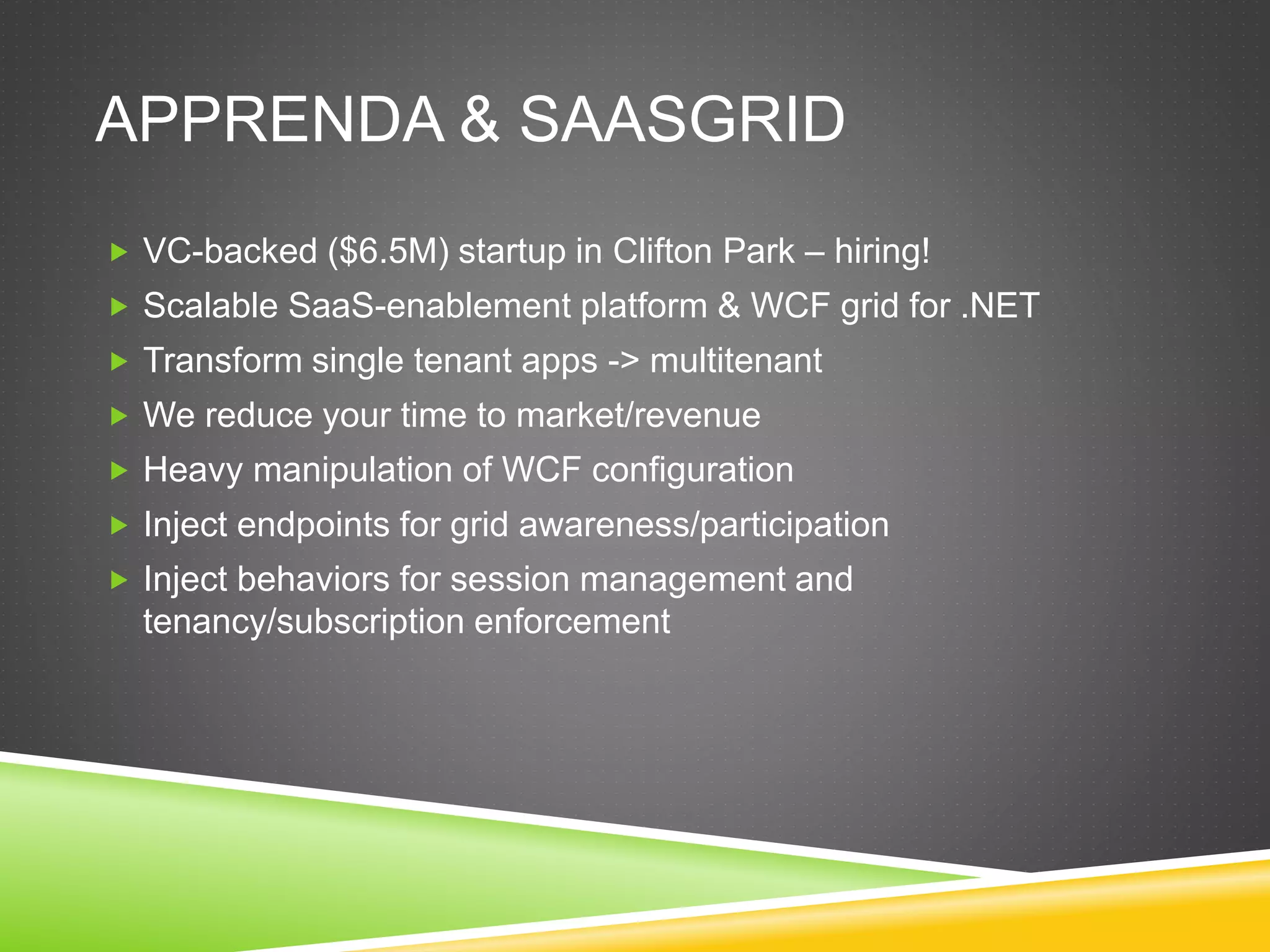 APPRENDA & SAASGRID
 VC-backed ($6.5M) startup in Clifton Park – hiring!
 Scalable SaaS-enablement platform & WCF grid for .NET
 Transform single tenant apps -> multitenant
 We reduce your time to market/revenue
 Heavy manipulation of WCF configuration
 Inject endpoints for grid awareness/participation
 Inject behaviors for session management and
tenancy/subscription enforcement
 