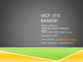 WCF: IT’S
BAAACK
Tech Valley .NET User Group
November 2010
Andy Badera andrew@badera.us
Client Services, Apprenda, Inc.
WCF in .NET 4.0
Discovery, failover, bridging &
REST
 