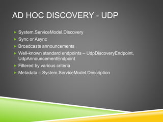 AD HOC DISCOVERY - UDP
 System.ServiceModel.Discovery
 Sync or Async
 Broadcasts announcements
 Well-known standard endpoints – UdpDiscoveryEndpoint,
UdpAnnouncementEndpoint
 Filtered by various criteria
 Metadata – System.ServiceModel.Description
 