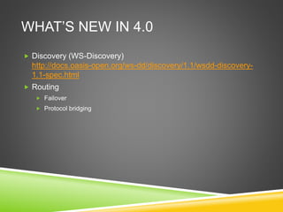 WHAT’S NEW IN 4.0
 Discovery (WS-Discovery)
http://docs.oasis-open.org/ws-dd/discovery/1.1/wsdd-discovery-
1.1-spec.html
 Routing
 Failover
 Protocol bridging
 