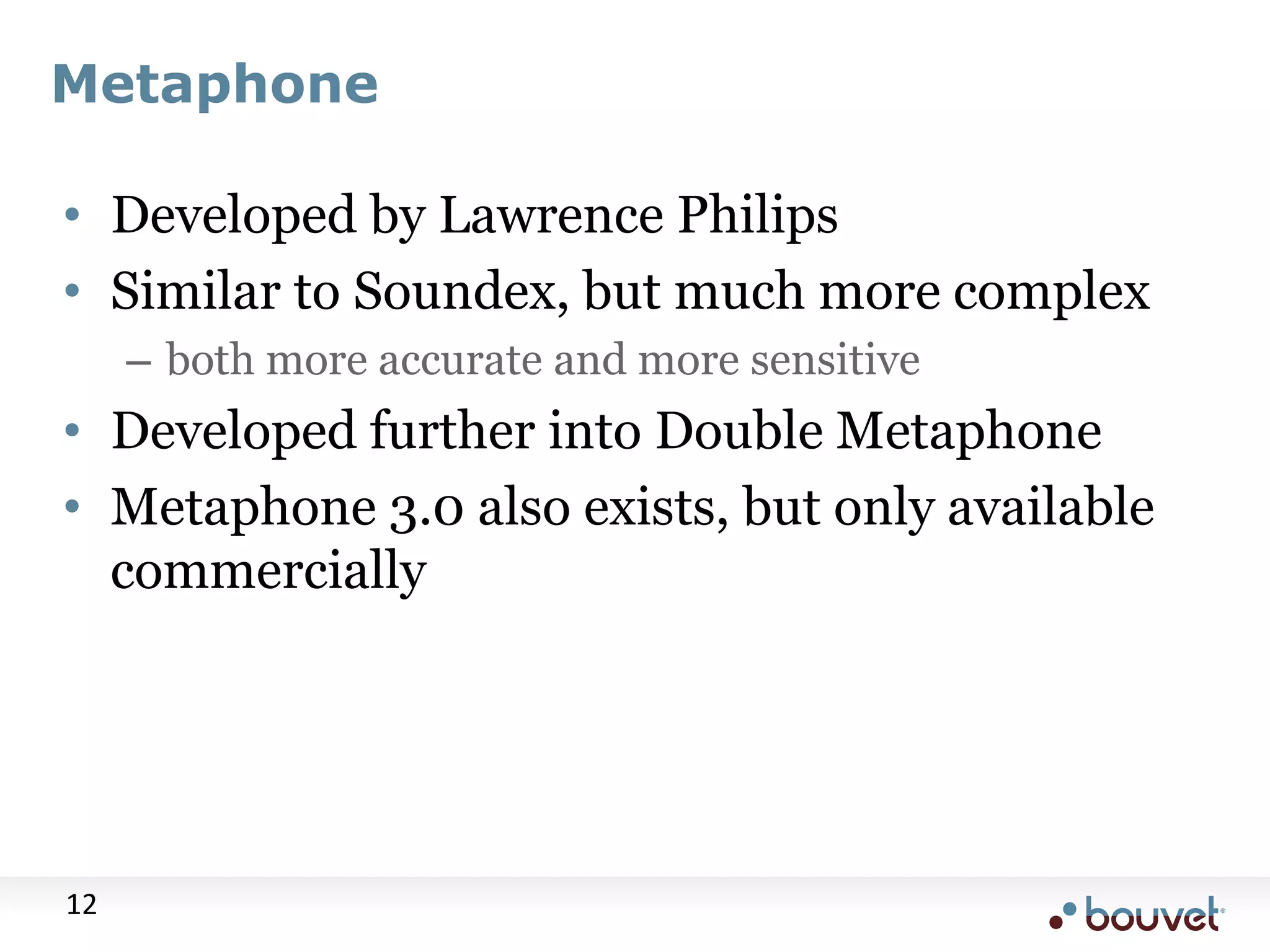 Metaphone • Developed by Lawrence Philips • Similar to Soundex, but much more complex – both more accurate and more sensitive • Developed further into Double Metaphone • Metaphone 3.0 also exists, but only available commercially 12 