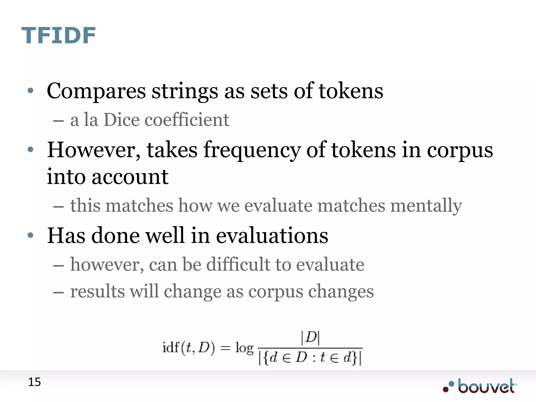 TFIDF • Compares strings as sets of tokens – a la Dice coefficient • However, takes frequency of tokens in corpus into account – this matches how we evaluate matches mentally • Has done well in evaluations – however, can be difficult to evaluate – results will change as corpus changes 15 