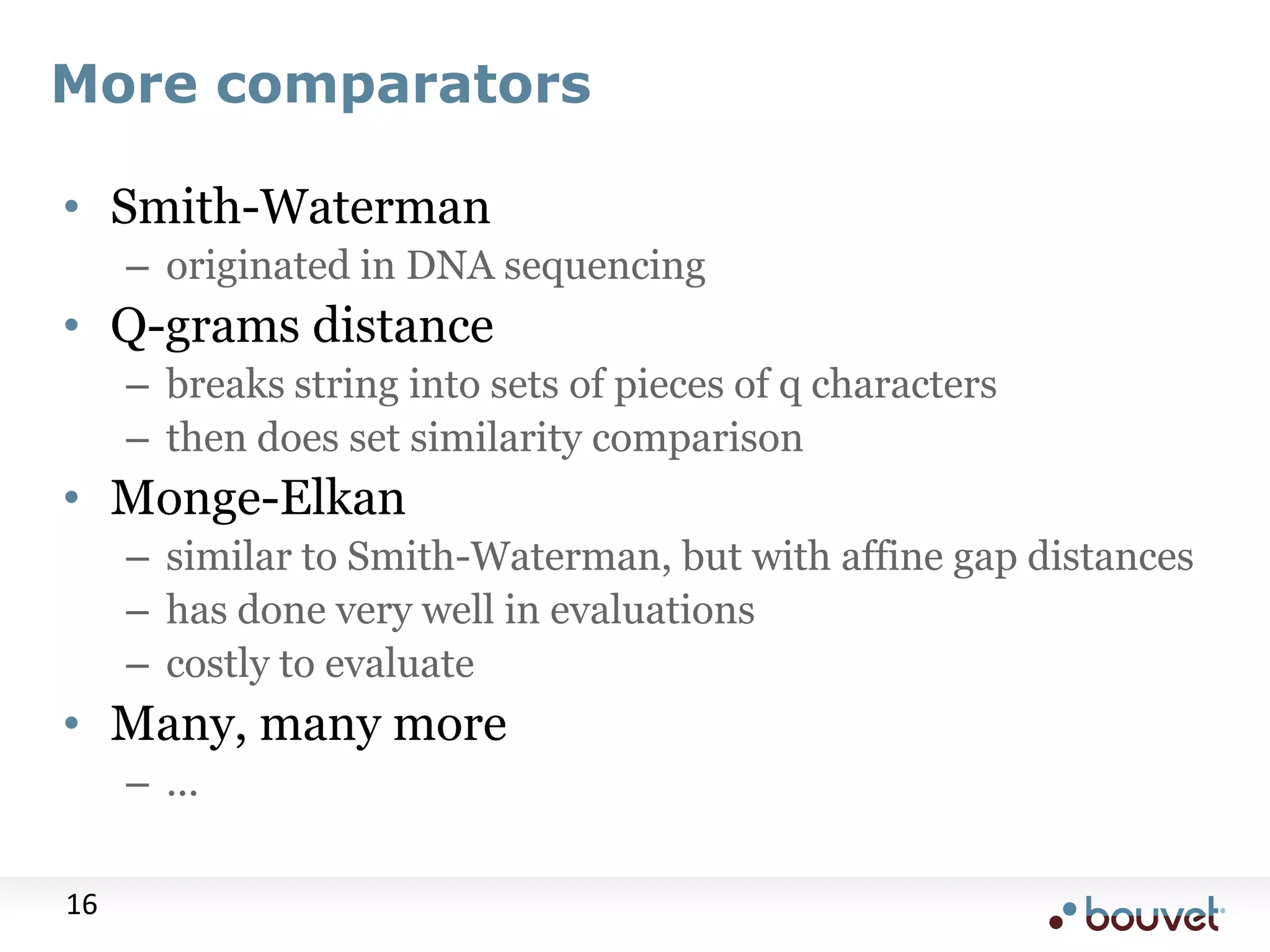 More comparators • Smith-Waterman – originated in DNA sequencing • Q-grams distance – breaks string into sets of pieces of q characters – then does set similarity comparison • Monge-Elkan – similar to Smith-Waterman, but with affine gap distances – has done very well in evaluations – costly to evaluate • Many, many more – ... 16 