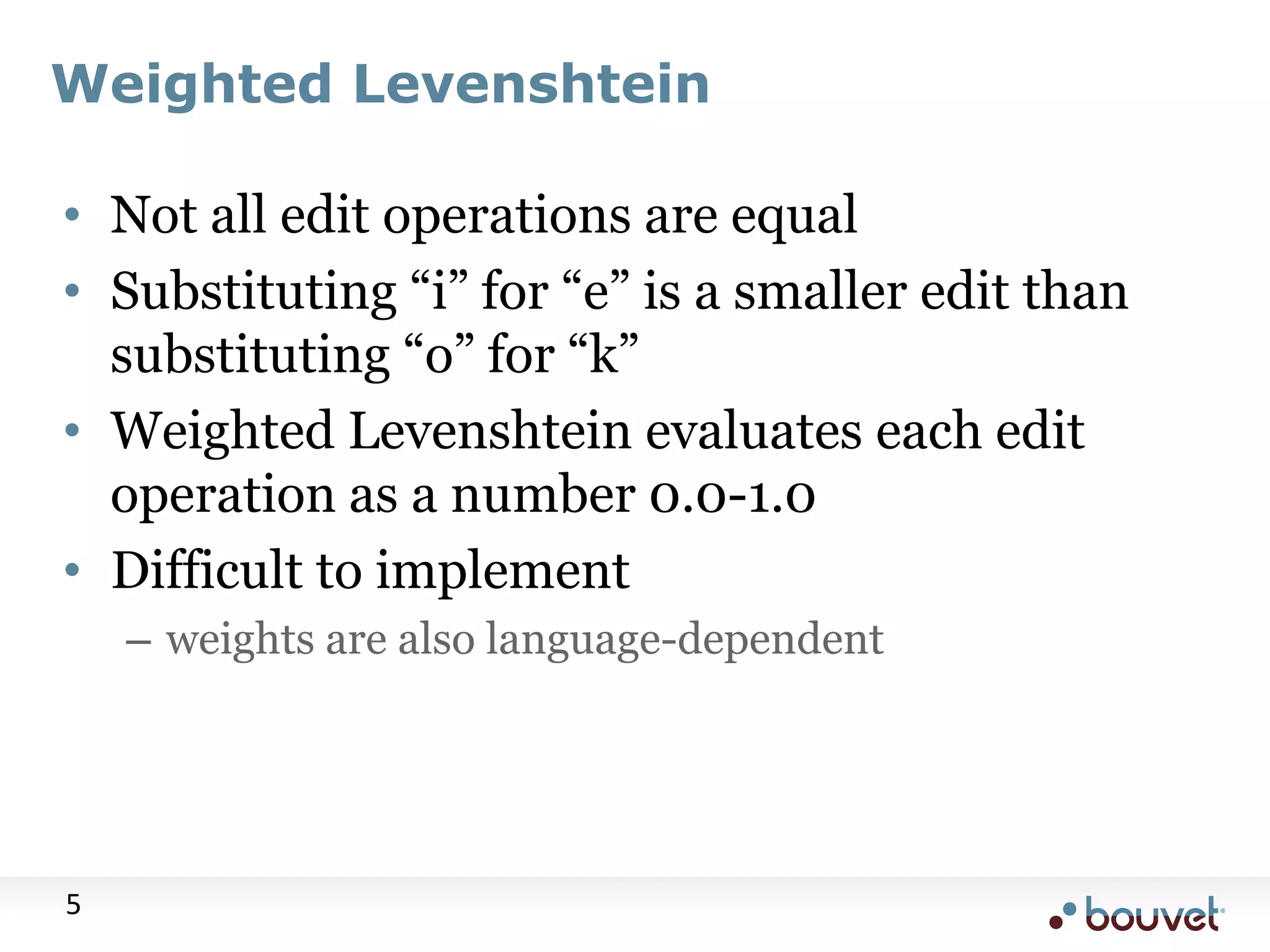 Weighted Levenshtein • Not all edit operations are equal • Substituting “i” for “e” is a smaller edit than substituting “o” for “k” • Weighted Levenshtein evaluates each edit operation as a number 0.0-1.0 • Difficult to implement – weights are also language-dependent 5 