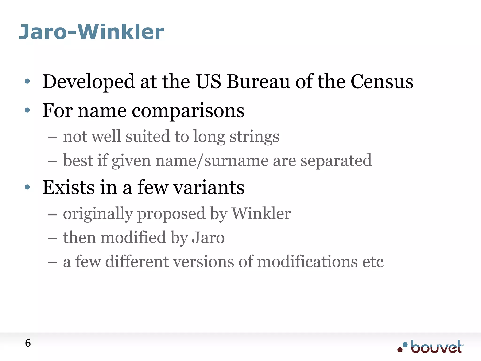 Jaro-Winkler • Developed at the US Bureau of the Census • For name comparisons – not well suited to long strings – best if given name/surname are separated • Exists in a few variants – originally proposed by Winkler – then modified by Jaro – a few different versions of modifications etc 6 
