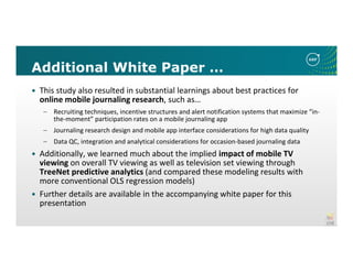 Additional White Paper …
This study also resulted in substantial learnings about best practices for
online mobile journaling research, such as…
– Recruiting techniques, incentive structures and alert notification systems that maximize “in-
the-moment” participation rates on a mobile journaling app
– Journaling research design and mobile app interface considerations for high data quality
– Data QC, integration and analytical considerations for occasion-based journaling data
Additionally, we learned much about the implied impact of mobile TV
viewing on overall TV viewing as well as television set viewing through
TreeNet predictive analytics (and compared these modeling results with
more conventional OLS regression models)
Further details are available in the accompanying white paper for this
presentation
 