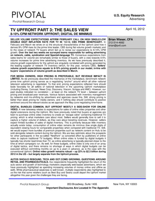 PIVOTAL                                                                                                  U.S. Equity Research
                                                                                                                    Advertising
  Pivotal Research Group


TV UPFRONT PART 3: THE SALES VIEW                                                                                 April 16, 2012
8-10% CPM NETWORK UPFRONT; DIGITAL DE MINIMUS
SELLER VOLUME EXPECTATIONS AFFIRM FEBRUARY CALL ON HIGH SINGLE/LOW                                   Brian Wieser, CFA
DOUBLE DIGIT INFLATION RATE FOR TV IN ’12-13; CBS PRIME BENEFICIARY. In                              212-514-4682
February and March we wrote on a) the structural characteristics of the Upfront (and how it          brian@pvtl.com
derives 8% CPM rises for the prime time leader, CBS during flat volume growth markets) and
b) the views of network TV buyers which led us to revise our expectations to 8-10% CPM
growth. Over the last two weeks we surveyed teams responsible for selling advertising
on network, cable, syndication and Spanish-language TV. Consensus expectations from
sales teams for volume are remarkably similar to those of buyers, with a view towards 0-5%
volume increases for prime time advertising inventory. As we have previously described it,
volume growth expectations for the upfront are singularly correlated with pricing generated by
the leading supplier of network TV inventory (which, for this year, remains CBS). Sellers’
volume growth expectations equate to 8-10% pricing growth in our model, in-line with
buyers’ expectations of volume growth as described in March.

FOR MEDIA OWNERS, HIGH PRICING IS PREFERABLE, BUT REVENUE IMPACT IS
LIMITED. As we previously described the mechanics of the marketplace, benchmark network
prime time upfront pricing serves as a negotiating “anchor” around which all other national
television advertising is negotiated. To that end, pricing expectations reflected here should
bode favorably for all sellers of national television in the upcoming Upfront marketplace
(including Disney, Comcast, News Corp, Discovery, Viacom, Scripps and AMC). However, our
past studies indicated no correlation – at least on the network TV level – between upfront
pricing and broadcast-year revenues. Various factors associated with inventory management
by networks and mix-shifting by advertisers and agencies cause this. Still, strong pricing is
better than weak pricing for media owners, and if nothing else should contribute to positive
sentiment around the relevant stocks as we approach the May-June negotiating time-frame.
DIGITAL BUNDLES COMMON, BUT UPFRONT MOSTLY A SIDE-SHOW FOR ONLINE
VIDEO. A new takeaway relates to expectations for sales of online video properties and other
digital extensions during the Upfront. We have previously noted that buyers at agencies are
keen to purchase online video inventory to create an “escape valve” containing traditional TV
pricing, which is what marketers care about most. Sellers would generally love to sell it to
capture a higher volume of dollars, as they care about boosting revenues. However, sellers
expect limited bundles of sales of digital inventory. This is primarily because little inventory
actually exists today: consumption of online video remains de minimus (low single digits of
equivalent viewing hours for comparable properties) when compared with traditional TV. Still,
we would expect more bundles of premium properties such as network content on Hulu to be
sold alongside network content during the Upfront. We are less optimistic about the prospects
for other participants in the so-called “Newfront” (a concerted effort by publishers of online
video to capture traditional TV budgets). When online video is funded by digital budgets it
typically has shorter lead-times than TV, as online advertising is typically planned closer to the
time at which campaigns run. As well, for these budgets, online video is only one of an array
of digital tactics, and there remains no shortage of ways in which digital budgets can be
executed without committing months (or up to a year) in advance, as is the case with the
conventional Upfront. Online video growth remains robust – up 22% to $2.3 billion during
2012 in the US – but largely separate from the Upfront process.

AUTOS SHOULD REBOUND, TECH AND DOT.COMS GROWING. QUESTIONS AROUND
RETAIL AND PHARMACEUTICALS. Our respondents frequently highlighted the return of the
auto sector and growth of technology marketers (especially web-based advertisers, which we
have previously highlighted as spending increasing volumes of money online and offline as
well). While pharmaceutical weakness is well known, multiple respondents also highlighted to
us the risk that some retailers (such as Best Buy and Sears) could depart the Upfront market
altogether this year given the challenges they are facing.



         Pivotal Research Group               853 Broadway, Suite 1406                                  New York, NY 10003
                             Important Disclosures Are Located In The Appendix
 