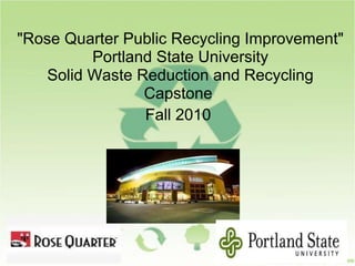 "Rose Quarter Public Recycling Improvement"
Portland State University
Solid Waste Reduction and Recycling
Capstone
Fall 2010
 