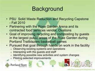 Background
• PSU Solid Waste Reduction and Recycling Capstone
- Fall 2010
• Partnering with the Rose Garden Arena and its
contracted food services vendor, Ovations
• Goal of improving recycling and composting by guests
in the largest public areas of the Rose Garden during
Portland Trailblazers basketball games
• Pursued that goal through hands on work in the facility
o Observing existing systems and operations
o Interacting with the guests and staff
o Identifying possible new activities and system changes
o Piloting selected improvements
 