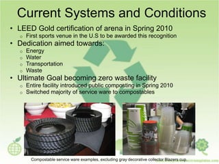 Current Systems and Conditions
• LEED Gold certification of arena in Spring 2010
o First sports venue in the U.S to be awarded this recognition
• Dedication aimed towards:
o Energy
o Water
o Transportation
o Waste
• Ultimate Goal becoming zero waste facility
o Entire facility introduced public composting in Spring 2010
o Switched majority of service ware to compostables
Compostable service ware examples, excluding gray decorative collector Blazers cup.
 
