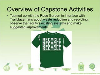 Overview of Capstone Activities
• Teamed up with the Rose Garden to interface with
Trailblazer fans about waste reduction and recycling,
observe the facility's existing systems and make
suggested improvements
 