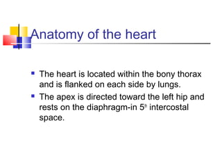 Anatomy of the heart
 The heart is located within the bony thorax
and is flanked on each side by lungs.
 The apex is directed toward the left hip and
rests on the diaphragm-in 5th
intercostal
space.
 