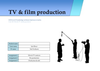 TV & film production
OCR level 2 Cambridge technical diploma in media
Unit 40: Film & TV media products
Student name
Tutor name Iain Bruce
IV name Neil Kulkarni
Assignment 1 Film & TV analysis
Assignment 2 Pre-production
Assignment 3 Production & edit
 