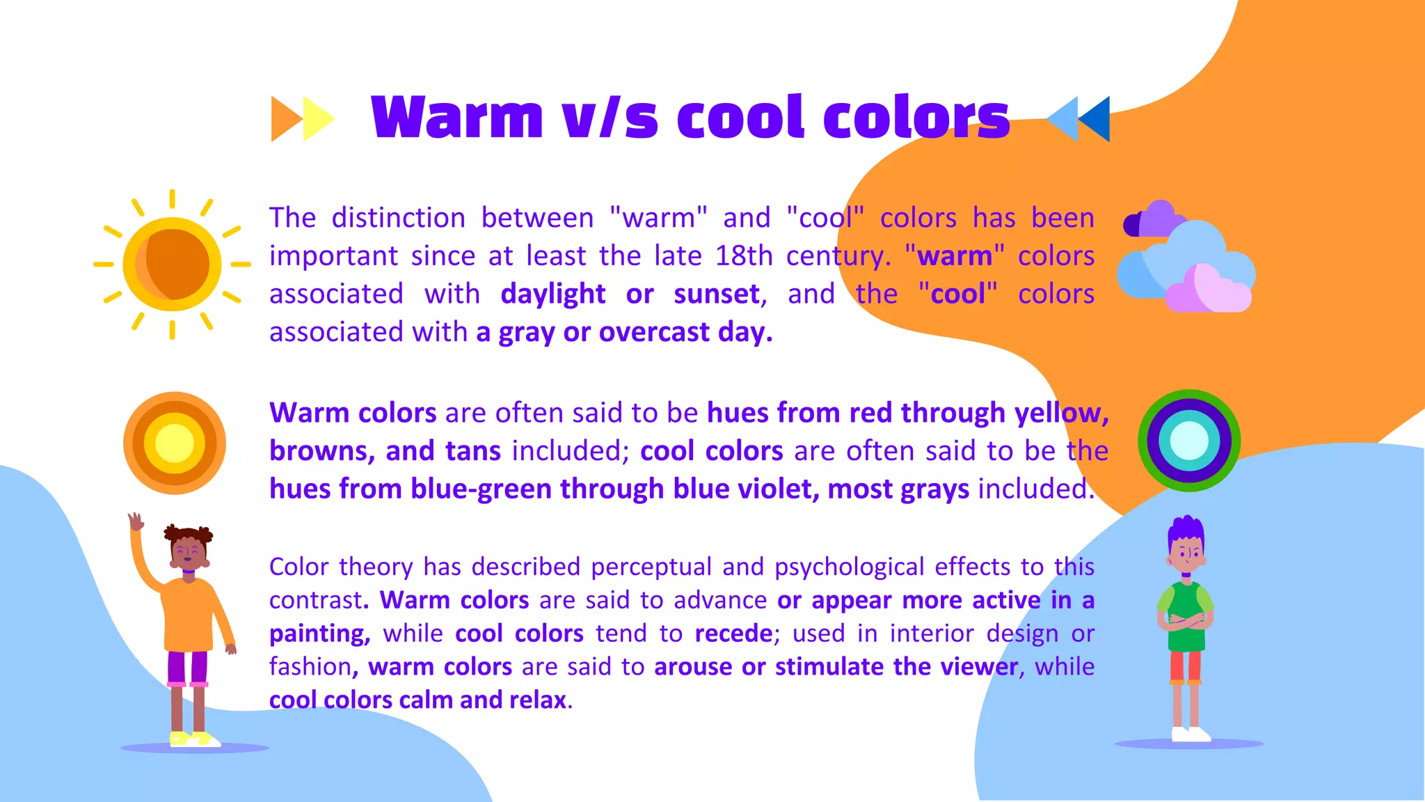 Warm v/s cool colors
The distinction between "warm" and "cool" colors has been
important since at least the late 18th century. "warm" colors
associated with daylight or sunset, and the "cool" colors
associated with a gray or overcast day.
Warm colors are often said to be hues from red through yellow,
browns, and tans included; cool colors are often said to be the
hues from blue-green through blue violet, most grays included.
Color theory has described perceptual and psychological effects to this
contrast. Warm colors are said to advance or appear more active in a
painting, while cool colors tend to recede; used in interior design or
fashion, warm colors are said to arouse or stimulate the viewer, while
cool colors calm and relax.
 