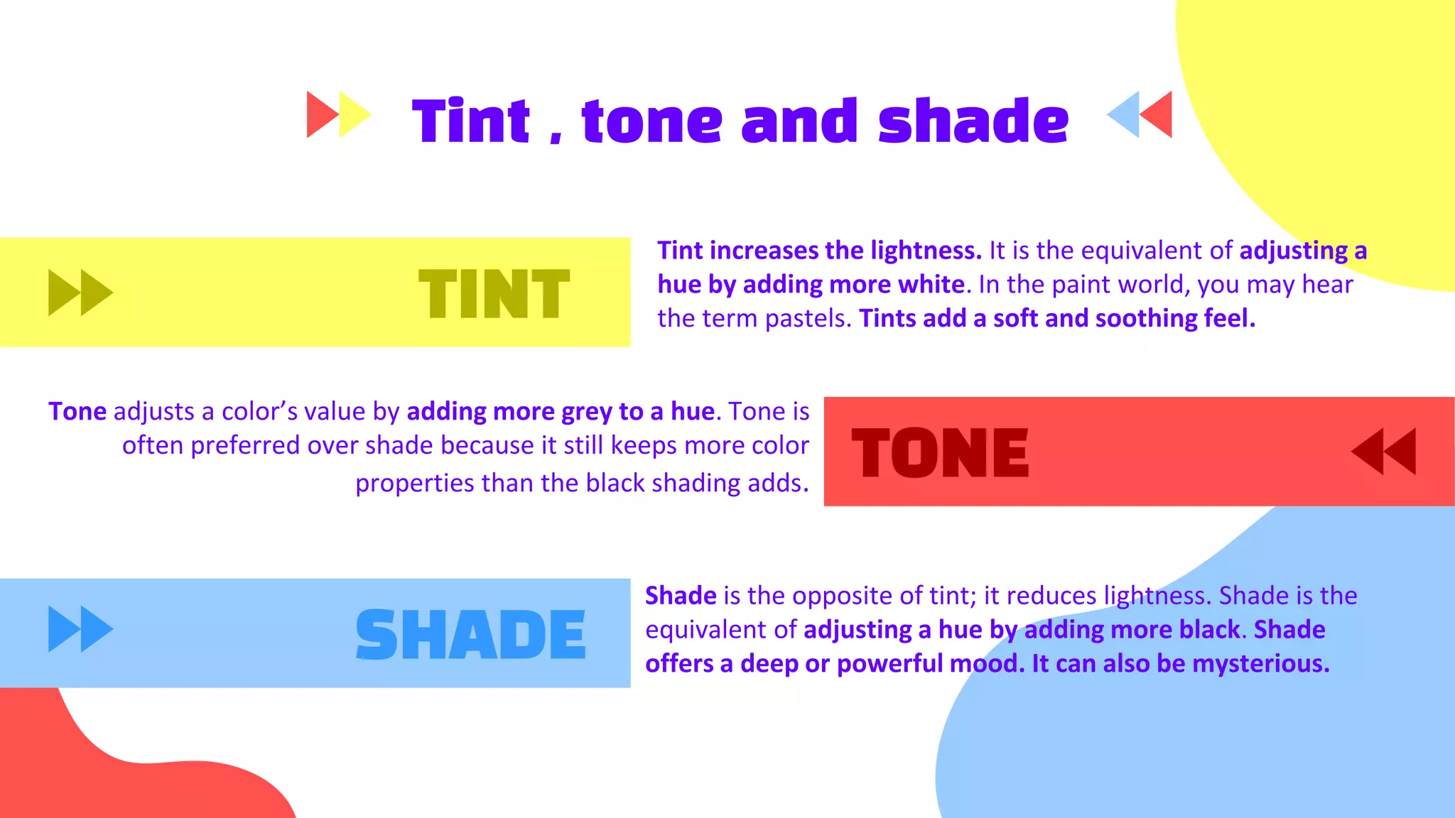 Tint , tone and shade
Tint increases the lightness. It is the equivalent of adjusting a
hue by adding more white. In the paint world, you may hear
the term pastels. Tints add a soft and soothing feel.
Tone adjusts a color’s value by adding more grey to a hue. Tone is
often preferred over shade because it still keeps more color
properties than the black shading adds.
TINT
SHADE
Shade is the opposite of tint; it reduces lightness. Shade is the
equivalent of adjusting a hue by adding more black. Shade
offers a deep or powerful mood. It can also be mysterious.
TONE
 